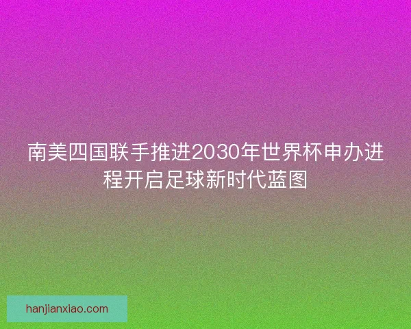 南美四国联手推进2030年世界杯申办进程开启足球新时代蓝图