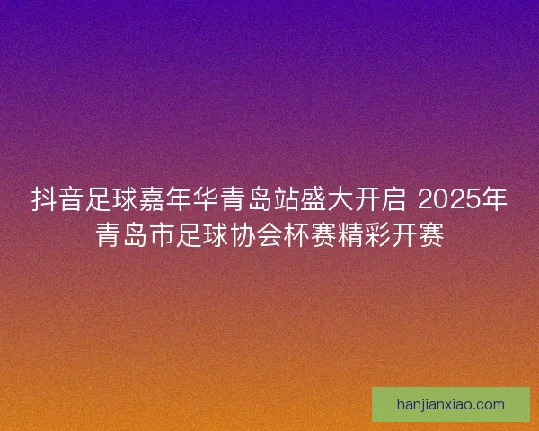 抖音足球嘉年华青岛站盛大开启 2025年青岛市足球协会杯赛精彩开赛