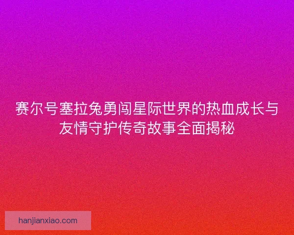 赛尔号塞拉兔勇闯星际世界的热血成长与友情守护传奇故事全面揭秘