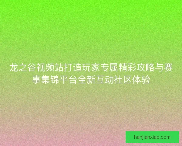 龙之谷视频站打造玩家专属精彩攻略与赛事集锦平台全新互动社区体验