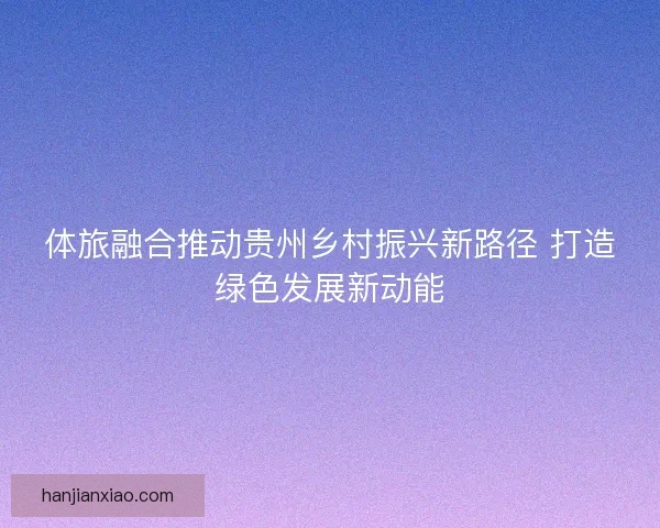 体旅融合推动贵州乡村振兴新路径 打造绿色发展新动能