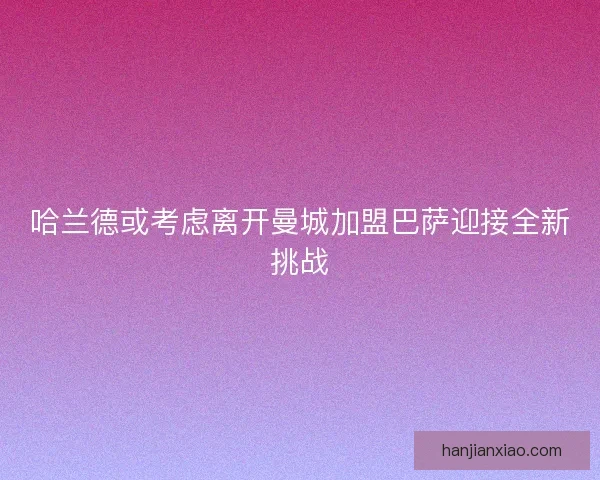 哈兰德或考虑离开曼城加盟巴萨迎接全新挑战